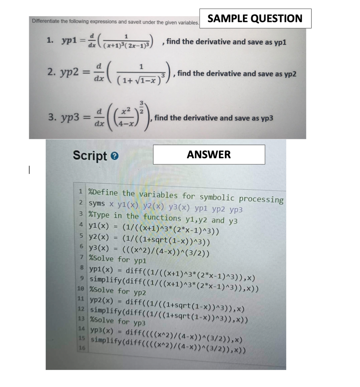 SAMPLE QUESTION
Differentiate the following expressions and saveit under the given variables.
1. yp1 = ((x+1)³(2x-13), find the derivative and save as yp1
ур1
1
2. yp2 =
d
dx
3. yp3 =
(
1
(1+√1-x)³
-#()*).
dx
Script>
"
find the derivative and save as yp2
find the derivative and save as yp3
ANSWER
1%Define the variables for symbolic processing
2 syms x y1(x) y2(x) y3(x) yp1 yp2 yp3
3 %Type in the functions y1, y2 and y3
4 y1(x) = (1/((x+1)^3* (2*x-1)^3))
5 y2(x) = (1/((1+sqrt(1-x))^3))
6 y3(x) = (((x^2)/(4-x))^(3/2))
7 %Solve for yp1
8 yp1(x) = diff((1/((x+1)^3* (2*x-1)^3)), x)
9 simplify (diff((1/((x+1)^3* (2*x-1)^3)),x))
10 %Solve for yp2
11 yp2(x) = diff((1/((1+sqrt(1-x))^3)),x)
12 simplify (diff((1/((1+sqrt(1-x))^3)), x))
13 %Solve for yp3
14 yp3(x) = diff((((x^2)/(4-x))^(3/2)),*)
15 simplify (diff((((x^2)/(4-x))^(3/2)),x))
16