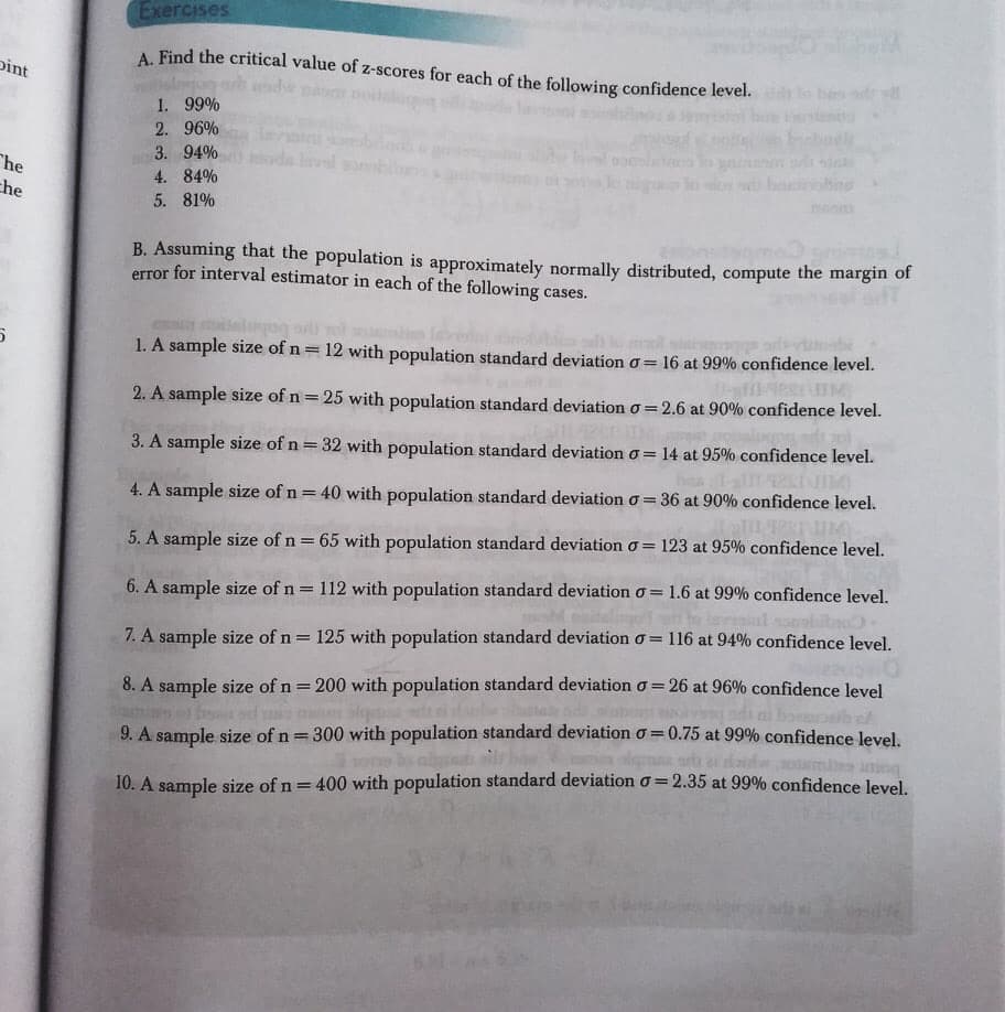 Exercises
A. Find the critical value of z-scores for each of the following confidence level.
lo nde og
1. 99%
pint
2. 96%
3. 94%
"he
che
4. 84%
5. 81%
B. Assuming that the population is approximately normally distributed, compute the margin of
error for interval estimator in each of the following cases.
1. A sample size of n= 12 with population standard deviation o= 16 at 99% confidence level.
IM
2. A sample size of n = 25 with population standard deviation o=2.6 at 90% confidence level.
%3D
3. A sample size of n = 32 with population standard deviation o = 14 at 95% confidence level.
4. A sample size of n = 40 with population standard deviation o= 36 at 90%o confidence level.
5. A sample size of n = 65 with population standard deviation o= 123 at 95% confidence level.
6. A sample size of n = 112 with population standard deviation o = 1.6 at 99% confidence level.
oobitao
%3D
116 at 94% confidence level.
7. A sample size of n= 125 with population standard deviation o =
8. A sample size of n = 200 with population standard deviation o = 26 at 96% confidence level
bo b e
%3D
9. A sample size of n= 300 with population standard deviation o = 0.75 at 99% confidence level.
10. A sample size of n= 400 with population standard deviation o= 2.35 at 99% confidence level.
