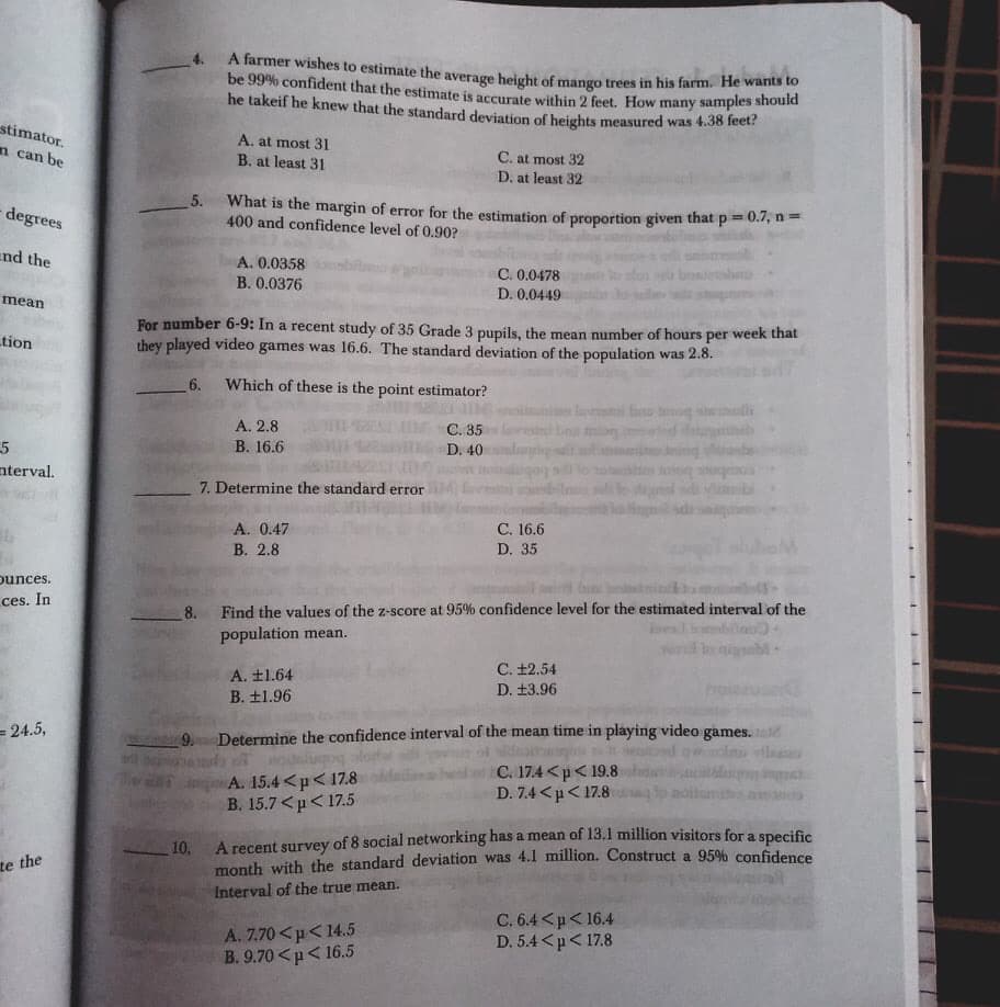 A farmer wishes to estimate the average height of mango trees in his farm. He wants to
be 99% confident that the estimate is accurate within 2 feet. How many samples shoua
he takeif he knew that the standard deviation of heights measured was 4.38 leet?
stimator.
n can be
A. at most 31
C. at most 32
D. at least 32
B. at least 31
5. What is the margin of error for the estimation of proportion given that p=0.7, n=
400 and confidence level of 0.90?
degrees
end the
A. 0.0358
C. 0.0478
D. 0.0449
B. 0.0376
mean
For number 6-9: In a recent study of 35 Grade 3 pupils, the mean number of hours per week that
they played video games was 16.6. The standard deviation of the population was 2.8.
tion
6.
Which of these is the point estimator?
A. 2.8
C. 35
D. 40
5
nterval.
В. 16.6
7. Determine the standard error
A. 0.47
С. 16.6
В. 2.8
D. 35
punces.
ces. In
8.
Find the values of the z-score at 95% confidence level for the estimated interval of the
population mean.
C. ±2.54
A. ±1.64
D. ±3.96
B. ±1.96
= 24.5,
9. Determine the confidence interval of the mean time in playing video games.
A. 15.4<p< 17.8
B. 15.7 <p< 17.5
C. 17.4<p<19.8
D. 7.4 <µ< 17.8
A recent survey of 8 social networking has a mean of 13.1 million visitors for a specific
10.
month with the standard deviation was 4.l million. Construct a 95% confidence
te the
Interval of the true mean.
A. 7.70<p<14.5
B. 9.70 <p< 16.5
C. 6.4<p<16.4
D. 5.4 <p< 17.8
