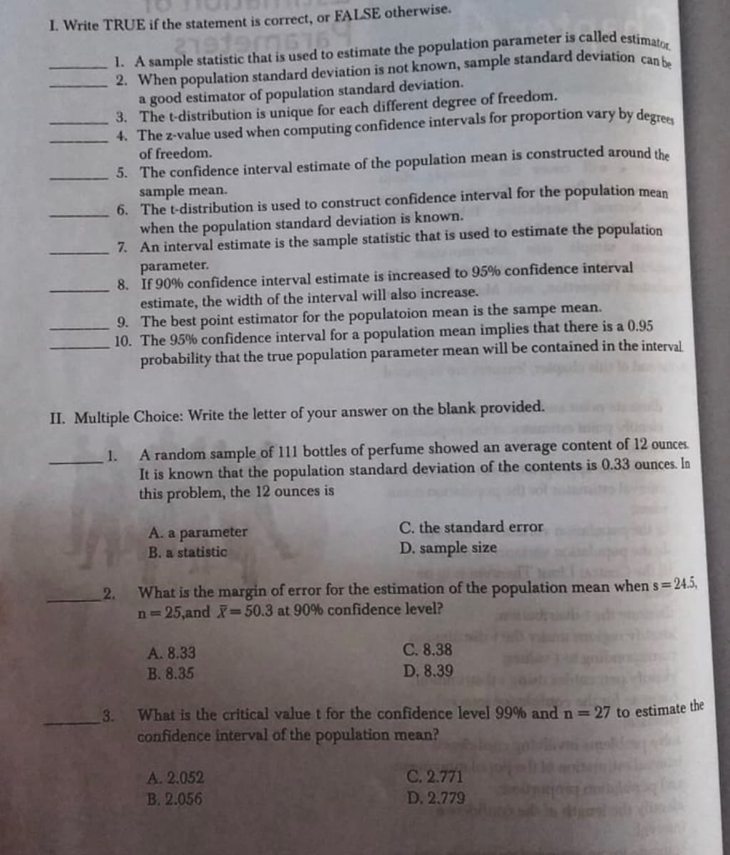 I. Write TRUE if the statement is correct, or FALSE otherwise.
1. A sample statistic that is used to estimate the population parameter is called estimat
2. When population standard deviation is not known, sample standard deviation can
a good estimator of population standard deviation.
3. The t-distribution is unique for each different degree of freedom.
4. The z-value used when computing confidence intervals for proportion vary by degr
of freedom.
5. The confidence interval estimate of the population mean is constructed around the
sample mean.
6. The t-distribution is used to construct confidence interval for the population mean
when the population standard deviation is known.
7. An interval estimate is the sample statistic that is used to estimate the population
parameter.
8. If 90% confidence interval estimate is increased to 95% confidence interval
estimate, the width of the interval will also increase.
9. The best point estimator for the populatoion mean is the sampe mean.
10. The 95% confidence interval for a population mean implies that there is a 0.95
probability that the true population parameter mean will be contained in the interval
II. Multiple Choice: Write the letter of your answer on the blank provided.
A random sample of 111 bottles of perfume showed an average content
It is known that the population standard deviation of the contents is 0.33 ounces. In
this problem, the 12 ounces is
1.
12 ounces.
C. the standard error
A. a parameter
B. a statistic
D. sample size
2.
What is the margin of error for the estimation of the population mean when s=24.5,
n=25,and =50.3 at 90% confidence level?
A. 8.33
C. 8.38
B. 8.35
D, 8.39
3.
What is the critical value t for the confidence level 99% and n= 27 to estimate the
confidence interval of the population mean?
A. 2.052
B. 2.056
C. 2.771
D. 2.779
