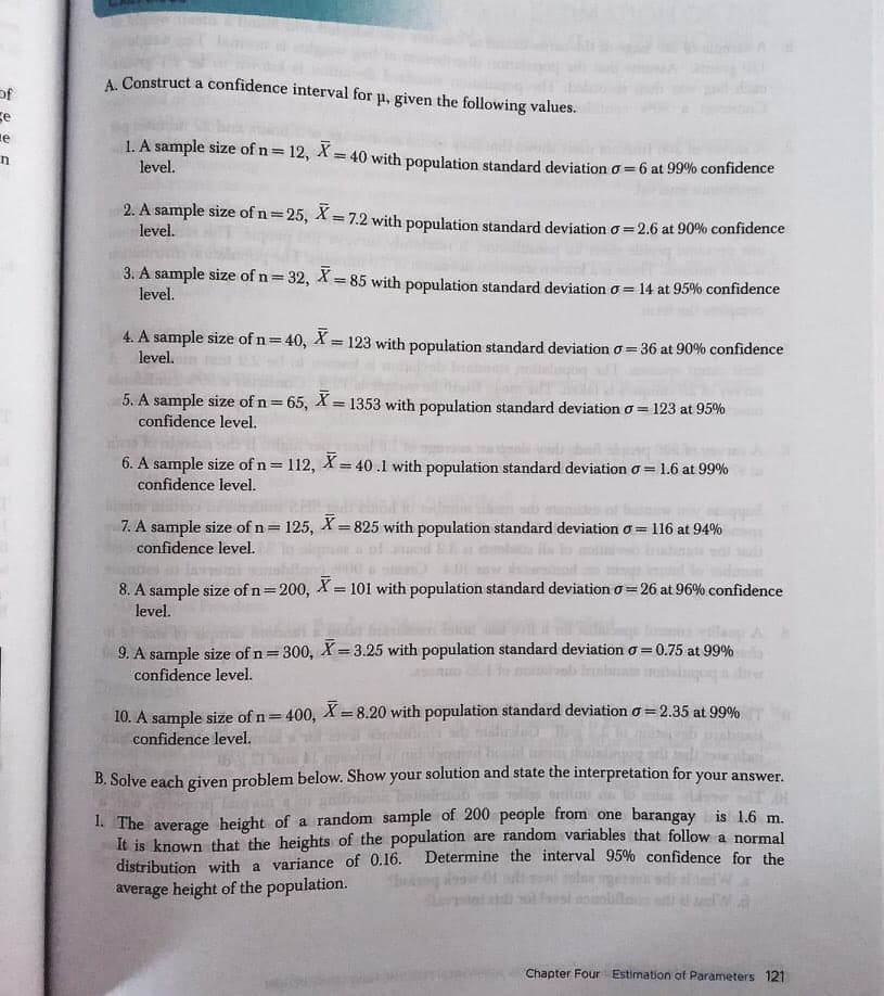 A. Construct a confidence interval for p, given the following values.
of
se
le
1. A sample size of n= 12, X = 40 with population standard deviation o=6 at 99% confidence
%3D
level.
2. A sample size of n=25, X = 7.2 with population standard deviation o=2.6 at 90% confidence
%3D
level.
3. A sample size of n=32, X= 85 with population standard deviation o = 14 at 95% confidence
level.
%3!
4. A sample size of n=40, X = 123 with population standard deviation o= 36 at 90% confidence
level.
5. A sample size of n= 65, X= 1353 with population standard deviation o = 123 at 95%
%3D
confidence level.
6. A sample size of n = 112, X= 40.1 with population standard deviation o = 1.6 at 99%
confidence level.
%3D
!3!
7. A sample size of n= 125, X= 825 with population standard deviationo = 116 at 94%
!!
%3D
confidence level.
8. A sample size of n=200, X= 101 with population standard deviation o=26 at 96% confidence
%3D
level.
9. A sample size of n= 300, X =3.25 with population standard deviation o = 0.75 at 99%
confidence level.
!3!
10. A sample size of n=400, X = 8.20 with population standard deviation o = 2.35 at 990%
confidence level.
%3D
B. Solve each given problem below. Show your solution and state the interpretation for your answer.
1. The average height of a random sample of 200 people from one barangay is 1.6 m.
It is known that the heights of the population are random variables that follow a normal
distribution with a variance of 0.16.
average height of the population.
Determine the interval 95% confidence for the
Chapter Four Estimation of Parameters 121
