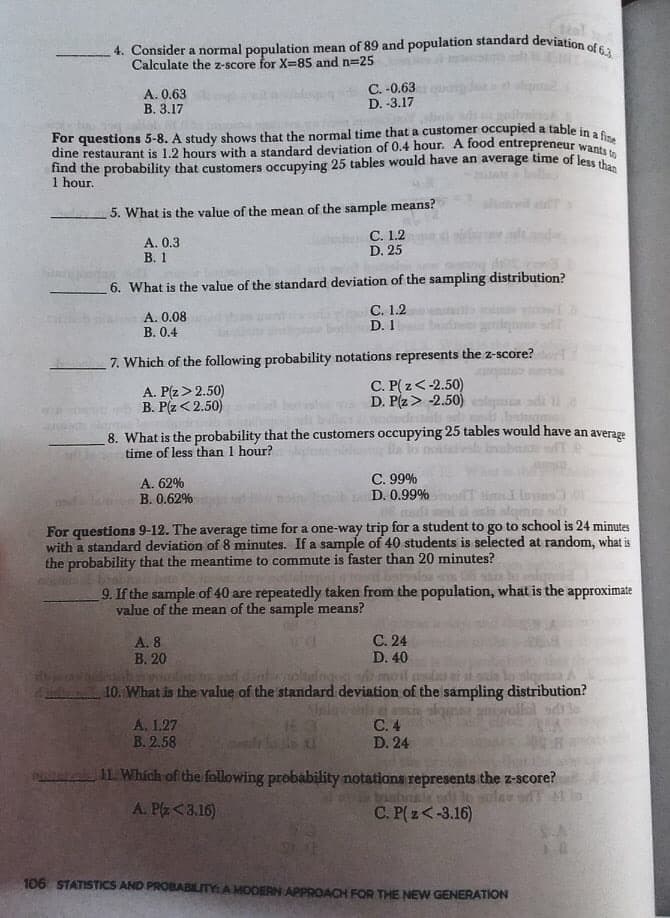 4. Consider a normal population mean of 89 and population standard deviation of 63
Calculate the z-score for X-85 and n=25
A. 0.63
B. 3.17
C. -0.63
D. -3.17
For questions 5-8. A study shows that the normal time that a customer occupied a table in as
dine restaurant is 1.2 hours with a standard deviation of 0.4 hour. A food entrepreneur want,e
find the probability that customers occupying 25 tables would have an average time of less i
1 hour.
5. What is the value of the mean of the sample means?
A. 0.3
В. 1
C. 1.2
D. 25
6. What is the value of the standard deviation of the sampling distribution?
С. 1.2
D. 1
A. 0.08
В. О.4
7. Which of the following probability notations represents the z-score?
A. P(z> 2.50)
B. P(z<2.50)
C. P( z<-2.50)
D. P(z> -2.50)
8. What is the probability that the customers occupying 25 tables would have an average
time of less than 1 hour?
С. 99%
D. 0.99%
A. 62%
В. 0.62%
For questions 9-12. The average time for a one-way trip for a student to go to school is 24 minutes
with a standard deviation of 8 minutes. If a sample of 40 students is selected at random, what is
the probability that the meantime to commute is faster than 20 minutes?
9. If the sample of 40 are repeatedly taken from the population, what is the approximate
value of the mean of the sample means?
С. 24
D. 40
A. 8
В. 20
10. What is the value of the standard deviation of the sampling distribution?
Grollol sdle
A, 1.27
B. 2.58
С.4
D. 24
11. Which of the following probability notations represents the z-score?
d lo sular sTt lo
A. P(z<3.16)
C. P(z<-3.16)
106 STATISTICS AND PROBABILITY A MODERN APPROACH FOR THE NEW GENERATION
