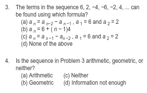 3. The terms in the sequence 6, 2, -4, -6, -2, 4, . can
be found using which formula?
(a) a n= a n-2 - an-1, a 1 = 6 and a 2 = 2
(b) a , = 6 + (n- 1)4
(C) a , = a n-1 - an-2 , a 1 = 6 and a 2 = 2
(d) None of the above
4. Is the sequence in Problem 3 arithmetic, geometric, or
neither?
(a) Arithmetic
(b) Geometric
(c) Neither
(d) Information not enough
