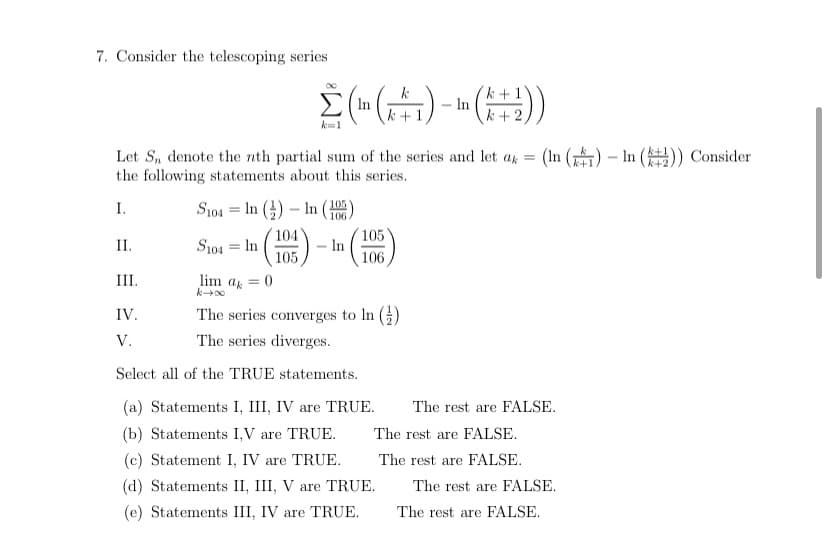 7. Consider the telescoping series
In
k+
k+1
- In
k+ 2
k=1
Let S, denote the nth partial sum of the series and let a =
the following statements about this series.
(In () – In ()) Consider
I.
S104 = In (4) – In ()
104
S104 = In
105
105
In
106
II.
%3D
III.
lim ak
IV.
The series converges to In ()
V.
The series diverges.
Select all of the TRUE statements.
(a) Statements I, III, IV are TRUE.
The rest are FALSE.
(b) Statements I,V are TRUE.
The rest are FALSE.
(c) Statement I, IV are TRUE.
The rest are FALSE.
(d) Statements II, III, V are TRUE.
The rest are FALSE.
(e) Statements III, IV are TRUE.
The rest are FALSE.
