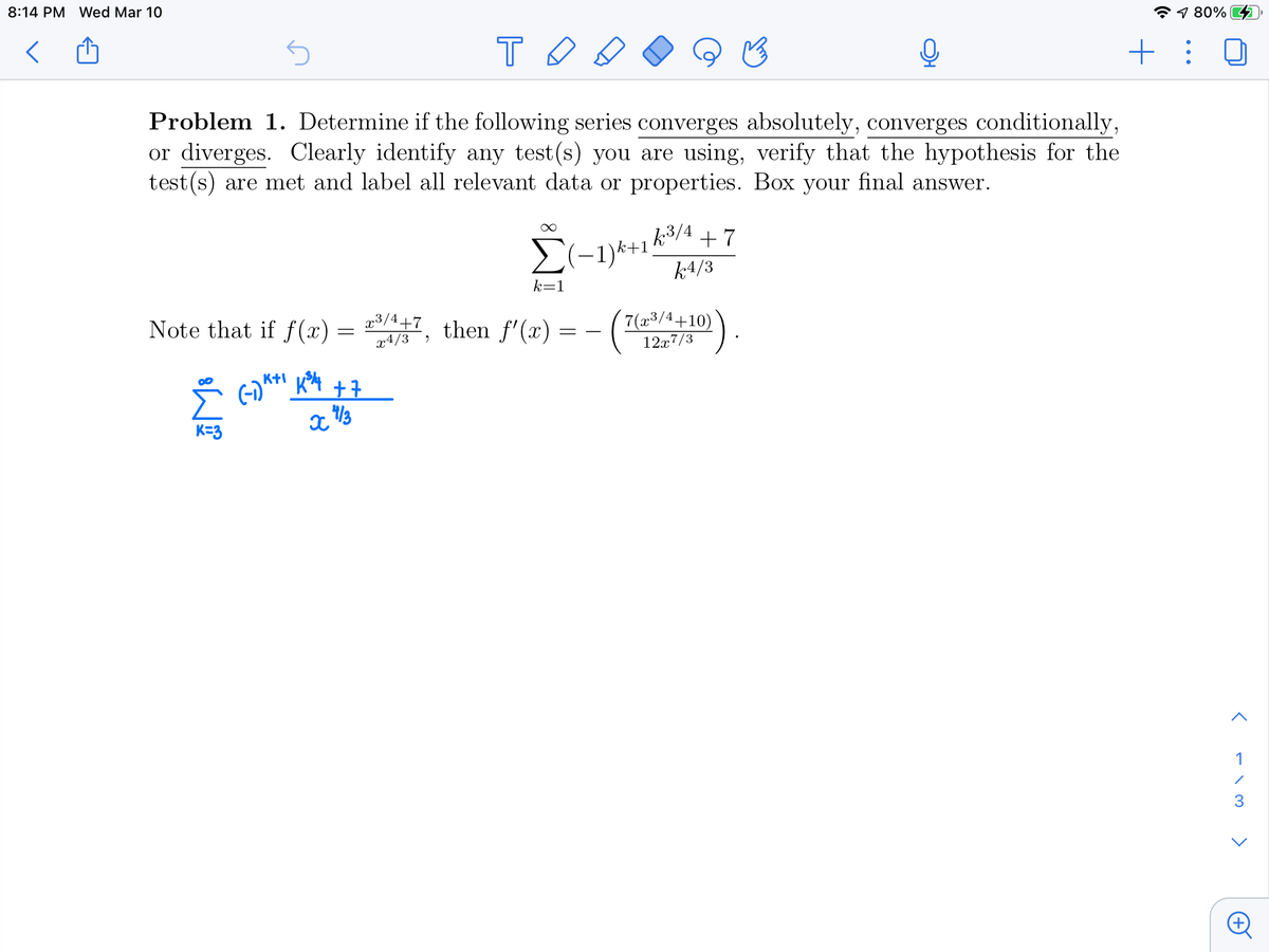 8:14 PM Wed Mar 10
1 80%
+: 0
Problem 1. Determine if the following series converges absolutely, converges conditionally,
or diverges. Clearly identify any test (s) you are using, verify that the hypothesis for the
test (s) are met and label all relevant data or properties. Box your final answer.
2(-1)k+1k3/4 + 7
k4/3
k=1
Note that if f (x) =
x3/4+7
x4/3
then f'(x)
(7(23/4+10)
12x7/3
K=3
1
3
