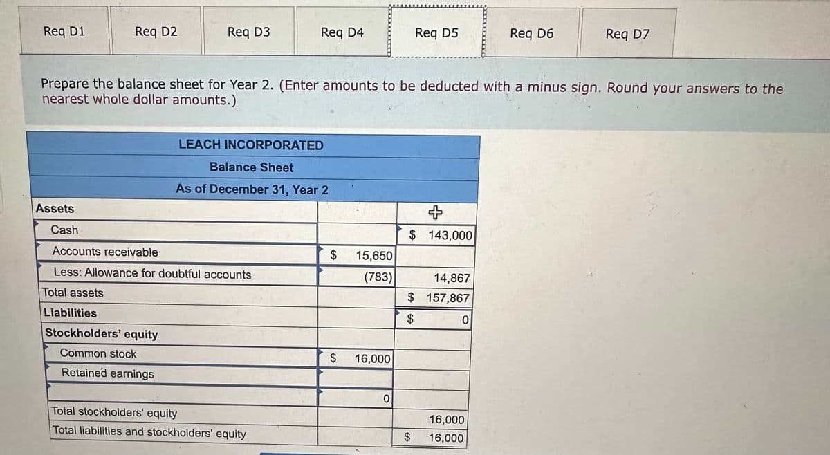 Req D1
Req D2
Assets
Req D3
Liabilities
Stockholders' equity
Common stock
Retained earnings
Cash
Accounts receivable
Less: Allowance for doubtful accounts
Total assets
Req D4
Prepare the balance sheet for Year 2. (Enter amounts to be deducted with a minus sign. Round your answers to the
nearest whole dollar amounts.)
LEACH INCORPORATED
Balance Sheet
As of December 31, Year 2
Total stockholders' equity
Total liabilities and stockholders' equity
$
15,650
(783)
$ 16,000
0
Req D5
$ 143,000
$
+
14,867
$ 157,867
$
CA
0
Req D6
16,000
16,000
Req D7