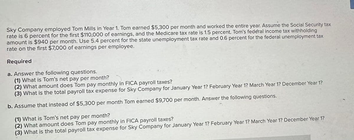 Sky Company employed Tom Mills in Year 1. Tom earned $5,300 per month and worked the entire year. Assume the Social Security tax rate is 6 percent for the first $110,000 of earnings, and the Medicare tax rate is 1.5 percent. Tom’s federal income tax withholding amount is $940 per month. Use 5.4 percent for the state unemployment tax rate and 0.6 percent for the federal unemployment tax rate on the first $7,000 of earnings per employee.

**Required**

a. Answer the following questions.
   1. What is Tom’s net pay per month?
   2. What amount does Tom pay monthly in FICA payroll taxes?
   3. What is the total payroll tax expense for Sky Company for January Year 1? February Year 1? March Year 1? December Year 1?

b. Assume that instead of $5,300 per month Tom earned $9,700 per month. Answer the following questions.
   1. What is Tom’s net pay per month?
   2. What amount does Tom pay monthly in FICA payroll taxes?
   3. What is the total payroll tax expense for Sky Company for January Year 1? February Year 1? March Year 1? December Year 1?