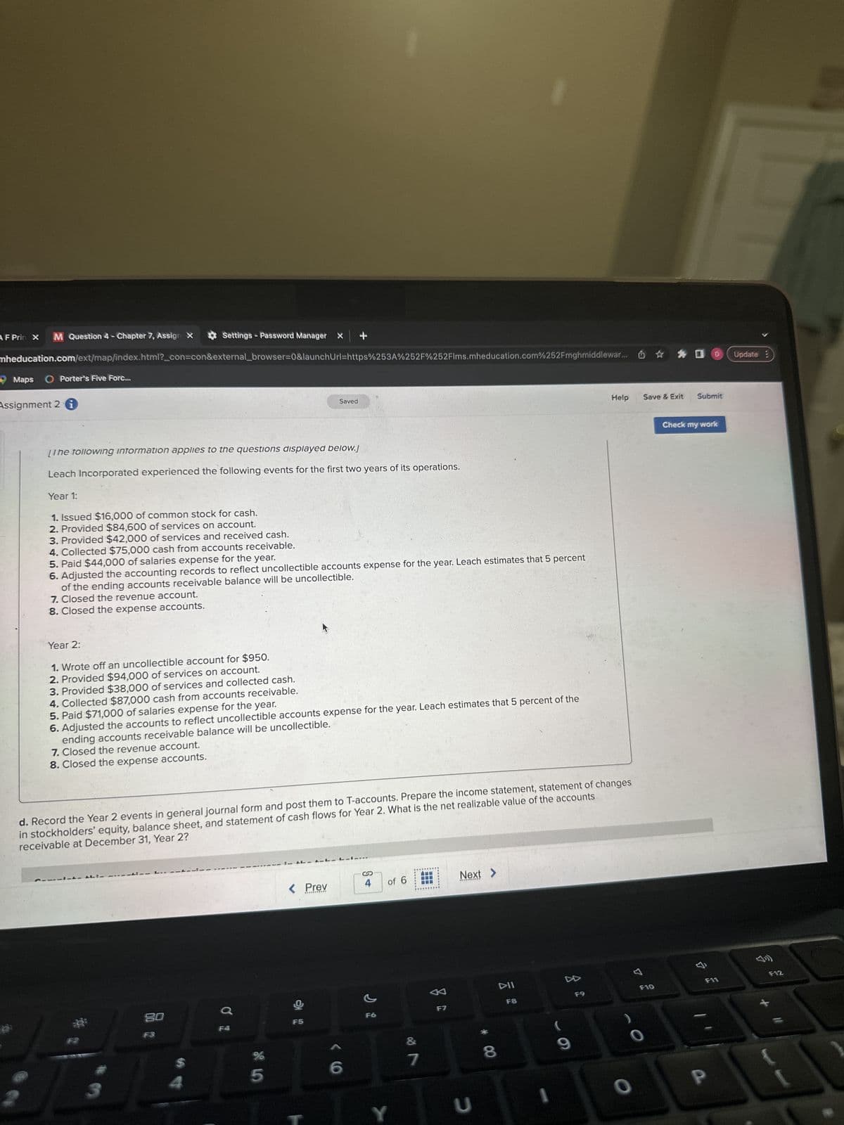 Settings - Password Manager X
mheducation.com/ext/map/index.html?_con=con&external_browser=0&launchUrl=https%253A%252F%252Flms.mheducation.com%252Fmghmiddlewar...
AF Prin X M Question 4 - Chapter 7, Assign X
Maps O Porter's Five Forc...
Assignment 2 i
[The following information applies to the questions displayed below.j
Leach Incorporated experienced the following events for the first two years of its operations.
Year 1:
1. Issued $16,000 of common stock for cash.
2. Provided $84,600 of services on account.
3. Provided $42,000 of services and received cash.
4. Collected $75,000 cash from accounts receivable.
5. Paid $44,000 of salaries expense for the year.
6. Adjusted the accounting records to reflect uncollectible accounts expense for the year. Leach estimates that 5 percent
of the ending accounts receivable balance will be uncollectible.
7. Closed the revenue account.
8. Closed the expense accounts.
Year 2:
1. Wrote off an uncollectible account for $950.
2. Provided $94,000 of services on account.
3. Provided $38,000 of services and collected cash.
4. Collected $87,000 cash from accounts receivable.
5. Paid $71,000 of salaries expense for the year.
6. Adjusted the accounts to reflect uncollectible accounts expense for the year. Leach estimates that 5 percent of the
ending accounts receivable balance will be uncollectible.
7. Closed the revenue account.
8. Closed the expense accounts.
14:4
d. Record the Year 2 events in general journal form and post them to T-accounts. Prepare the income statement, statement of changes
in stockholders' equity, balance sheet, and statement of cash flows for Year 2. What is the net realizable value of the accounts
receivable at December 31, Year 2?
80
25.0
Saved
%
< Prev
***********
}
6
S
4
F6
of 6
Y
&
7
F7
Next >
***********
U
8
DII
F8
DD
(
9
Help
F9
0
Save & Exit Submit
F10
%DD
O
Check my work
A
F11
P
Update?
F12