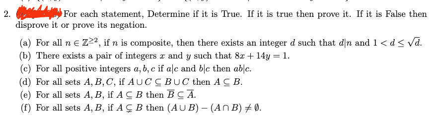 2.
For each statement, Determine if it is True. If it is true then prove it. If it is False then
disprove it or prove its negation.
(a) For all n e Z²², if n is composite, then there exists an integer d such that dn and 1 < d< vd.
(b) There exists a pair of integers x and y such that 8x + 14y = 1.
(c) For all positive integers a, b, c if a|c and b|c then ab|c.
(d) For all sets A, B,C, if AUC CBUC then AC B.
(e) For all sets A, B, if A C B then BC A.
(f) For all sets A, B, if A Ç B then (AU B) – (An B) + 0.
