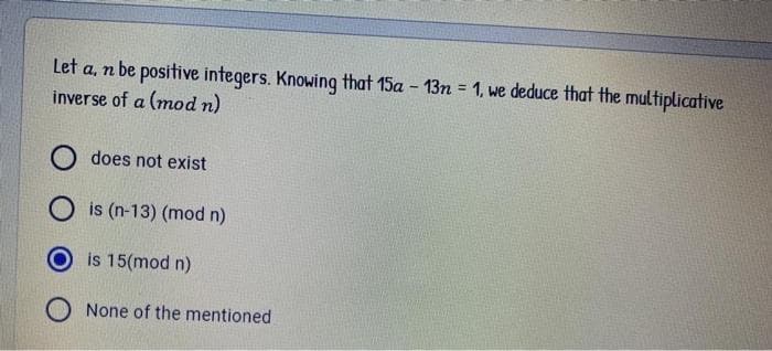 Let a, n be positive integers. Knowing that 15a - 13n = 1, we deduce that the multiplicative
inverse of a (mod n)
%3D
O does not exist
is (n-13) (mod n)
is 15(mod n)
O None of the mentioned
