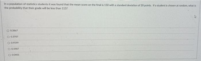 In a population of statistics students it was found that the mean score on the final is 150 with a standard deviation of 20 points. Ifa student is chosen at random, what is
the probability that their grade will be less than 115?
O 03867
O 0.3707
O 0.9599
O 0.5987
O 0.0401
