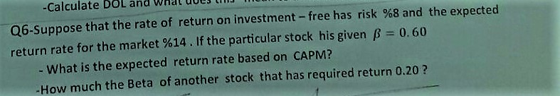 Q6-Suppose that the rate of return on investment- free has risk %8 and the expected
return rate for the market %14. If the particular stock his given B = 0.60
- What is the expected return rate based on CAPM?
-How much the Beta of another stock that has required return 0.20 ?
