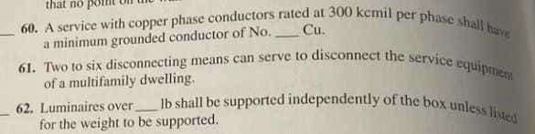 61. Two to six disconnecting means can serve to disconnect the service equipmem
60. A service with copper phase conductors rated at 300 kcmil per phase shall have
Ib shall be supported independently of the box unless listed
that no
Cu.
a minimum grounded conductor of No.
of a multifamily dwelling.
62. Luminaires over
for the weight to be supported.
