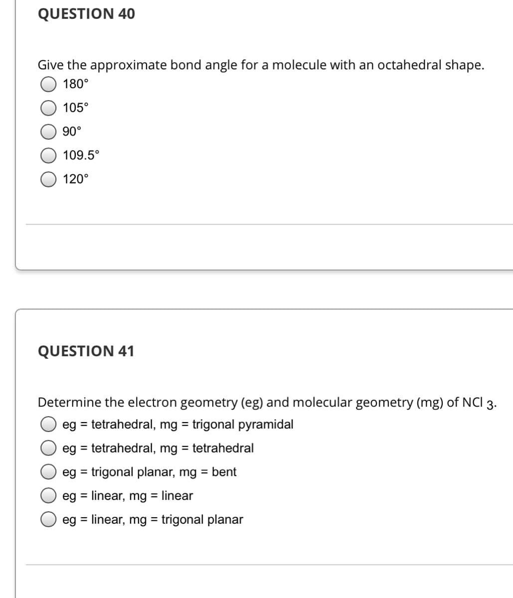 QUESTION 40
Give the approximate bond angle for a molecule with an octahedral shape.
180°
105°
90°
109.5°
120°
QUESTION 41
Determine the electron geometry (eg) and molecular geometry (mg) of NCI 3.
eg = tetrahedral, mg = trigonal pyramidal
eg = tetrahedral, mg = tetrahedral
eg = trigonal planar, mg = bent
%3D
eg = linear, mg = linear
eg = linear, mg = trigonal planar
