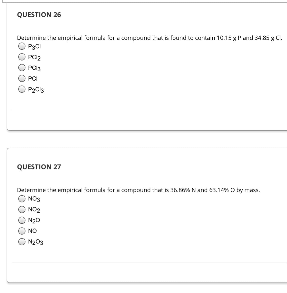 QUESTION 26
Determine the empirical formula for a compound that is found to contain 10.15 g P and 34.85 g Cl.
P3CI
PCI2
PCI3
PCI
P2C13
QUESTION 27
Determine the empirical formula for a compound that is 36.86% N and 63.14% O by mass.
NO3
NO2
N20
NO
N203
