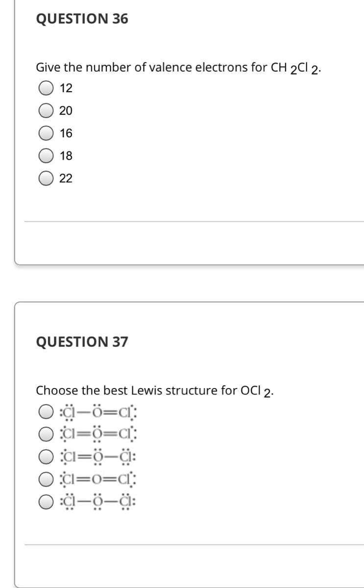 QUESTION 36
Give the number of valence electrons for CH 2CI 2.
12
20
16
18
22
QUESTION 37
Choose the best Lewis structure for OCI 2.
O :i-ö=ci:
O 1=ö=c°:
O ¢I=o=q:
