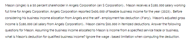 Mason (single) is a 50 percent shareholder in Angels Corporation (an S Corporation). Mason receives a $180, 000 salary working
full time for Angels Corporation. Angels Corporation reported $400,000 of taxable business income for the year (2023). Before
considering his business income allocation from Angels and the self-employment tax deduction (if any), Mason's adjusted gross
income is $180,000 (all salary from Angels Corporation). Mason claims $50,000 in itemized deductions. Answer the following
questions for Mason. Assuming the business income allocated to Mason is income from a specified service trade or business,
what is Mason's deduction for qualified business income? Ignore the wage-based limitation when computing the deduction.