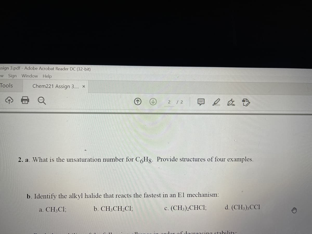 ssign 3.pdf - Adobe Acrobat Reader DC (32-bit)
w Sign Window Help
Tools
Chem221 Assign 3.. x
2 / 2
2. a. What is the unsaturation number for CHg. Provide structures of four examples.
b. Identify the alkyl halide that reacts the fastest in an El mechanism:
a. CH3CI;
b. CH3CH2CI;
c. (CH3)2CHCI;
d. (CH;);CCl
rdor of decreasing stability:
