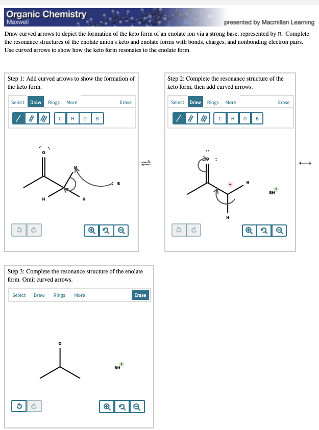 Organic Chemistry
| Махwell
presented by Macmillan Learning
Draw curved arrows to depict the formation of the keto form of an enolate ion via a strong base, represented by B. Complete
the resonance structures of the enolate anion's keto and enolate forms with bonds, charges, and nonbonding electron pairs.
Use curved arrows to show how the keto form resonates to the enolate form.
Step 1: Add curved arrows to show the formation of
the keto form.
Step 2: Complete the resonance structure of the
keto form, then add curved arrows.
Select Draw Rings More
Erase
Select Draw Rings More
Erase
HOB
B
B
H
вн
H
Step 3: Complete the resonance structure of the enolate
form. Omit curved arrows.
Select
Draw Rings
More
Erase
BH
