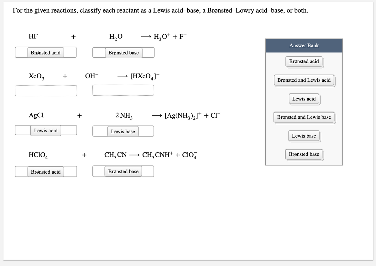 For the given reactions, classify each reactant as a Lewis acid-base, a Brønsted-Lowry acid-base, or both.
HF
H,O
H,O+ +F-
+
Answer Bank
Brønsted acid
Brønsted base
Brønsted acid
XeO3
OH-
[HXeO,]¯
+
Brønsted and Lewis acid
Lewis acid
AgCl
2 NH3
[Ag(NH,),]+ + CI-
+
Brønsted and Lewis base
Lewis acid
Lewis base
Lewis base
HCIO4
CH, CN
CH;CNH+ + CIO,
+
Brønsted base
Brønsted acid
Brønsted base
