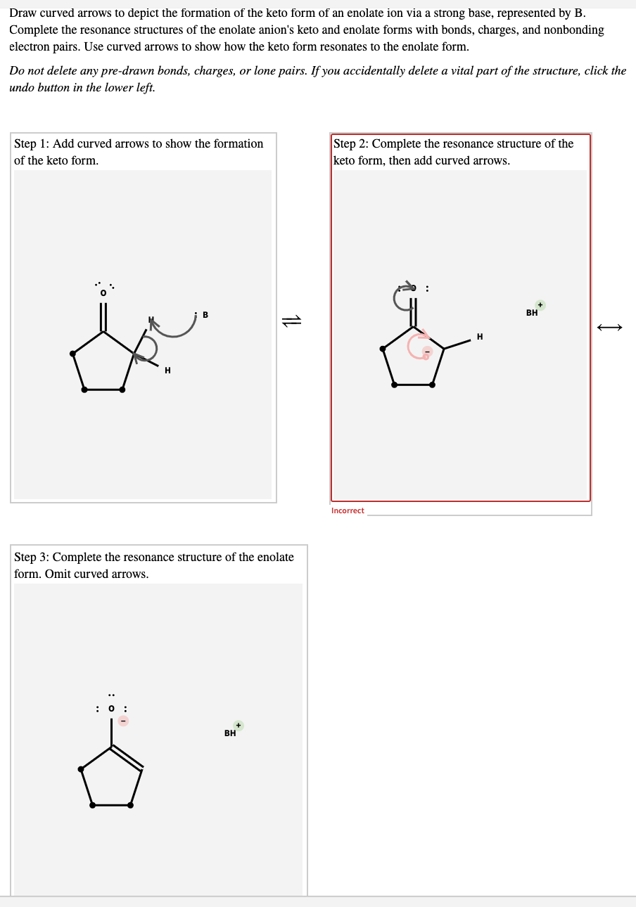 Draw curved arrows to depict the formation of the keto form of an enolate ion via a strong base, represented by B.
Complete the resonance structures of the enolate anion's keto and enolate forms with bonds, charges, and nonbonding
electron pairs. Use curved arrows to show how the keto form resonates to the enolate form.
Do not delete any pre-drawn bonds, charges, or lone pairs. If you accidentally delete a vital part of the structure, click the
undo button in the lower left.
Step 1: Add curved arrows to show the formation
of the keto form.
Step 2: Complete the resonance structure of the
keto form, then add curved arrows.
BH
Incorrect
Step 3: Complete the resonance structure of the enolate
form. Omit curved arrows.
BH
