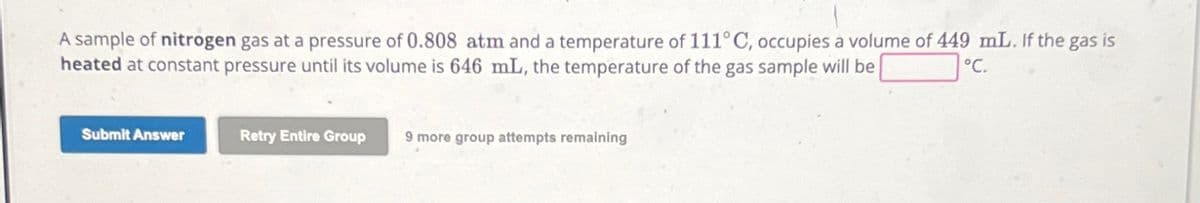 A sample of nitrogen gas at a pressure of 0.808 atm and a temperature of 111°C, occupies a volume of 449 mL. If the gas is
heated at constant pressure until its volume is 646 mL, the temperature of the gas sample will be
°C.
Submit Answer
Retry Entire Group
9 more group attempts remaining