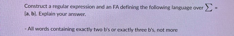 Construct a regular expression and an FA defining the following language over Σ-
(a, b). Explain your answer.
- All words containing exactly two b's or exactly three b's, not more