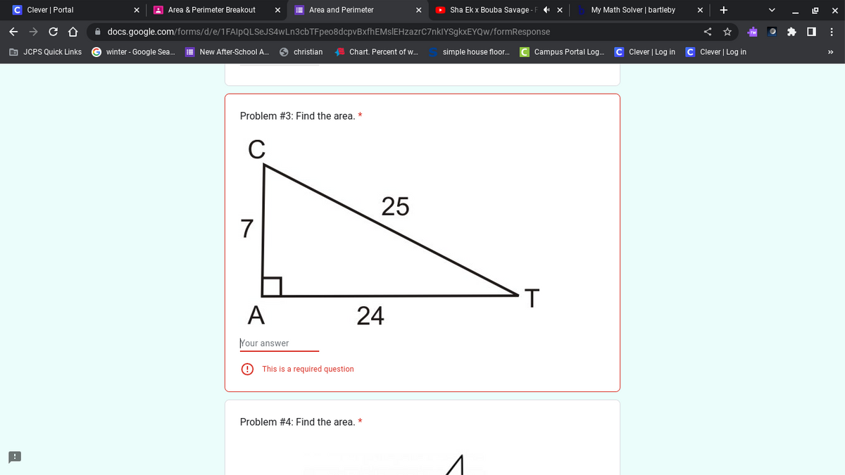 C Clever | Portal
← → с
Û
JCPS Quick Links
Area & Perimeter Breakout
winter - Google Sea... New After-School A...
X
docs.google.com/forms/d/e/1FAIpQLSeJS4wLn3cbTFpeo8dcpvBxfhEMsIEHzazrC7nkIYSgkxEYQw/formResponse
C
7
Area and Perimeter
Problem #3: Find the area. *
A
Your answer
christian
Chart. Percent of w...
This is a required question
25
24
Problem #4: Find the area. *
▸ Sha Ek x Bouba Savage-F_¶» ×
My Math Solver | bartleby
simple house floor... C Campus Portal Log.... C Clever | Log in C Clever | Log in
T
gx
: