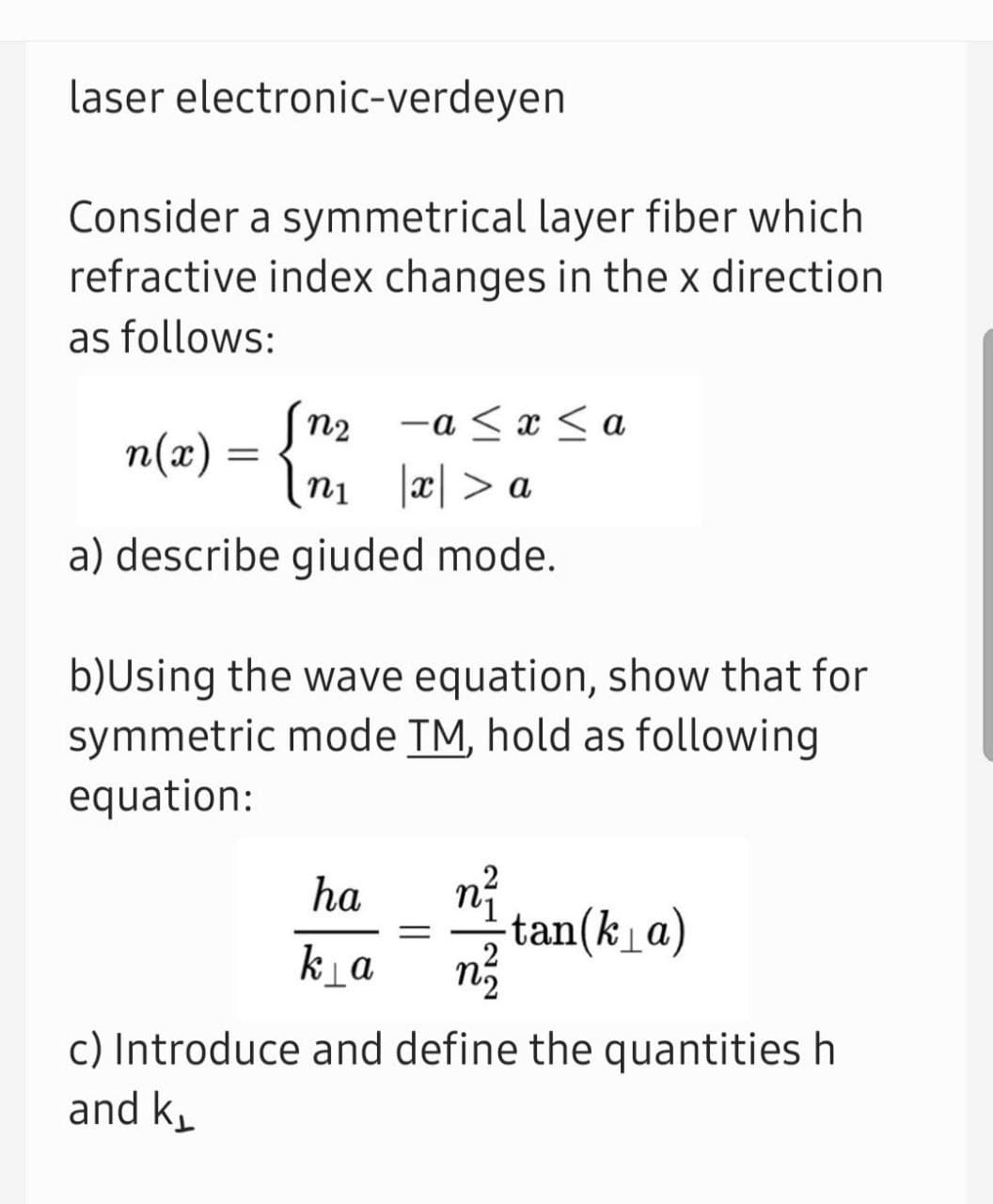 laser electronic-verdeyen
Consider a symmetrical layer fiber which
refractive index changes in the x direction
as follows:
Sn2
-a < x < a
n(x) =
ni æ| > a
a) describe giuded mode.
b)Using the wave equation, show that for
symmetric mode TM, hold as following
equation:
ha
tan(ka)
ka
c) Introduce and define the quantities h
and k
