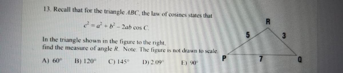 13. Recall that for the triangle ABC, the law of cosines states that
2-d+b-2ab cos C.
In the triangle shown in the figure to the right,
find the measure of angle R. Note The figure is not drawn to scale.
A) 60°
B) 120°
C) 145°
D) 2 09
E) 90
