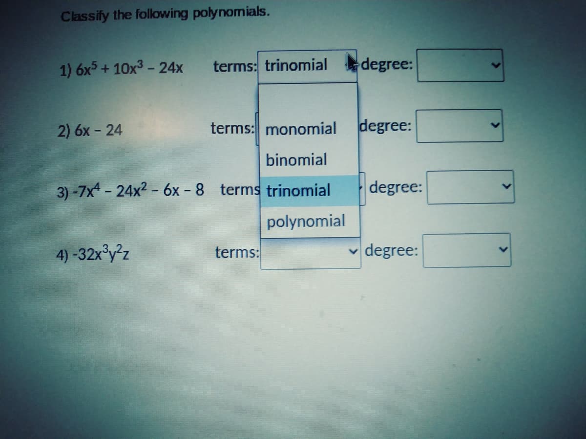 Classify the following polynomials.
1) 6x5 + 10x3- 24x
terms: trinomial degree:
2) 6x - 24
terms: monomial
degree:
binomial
3) -7x4 - 24x2 - 6x - 8 terms trinomial
degree:
polynomial
4)-32x y2z
terms:
v degree:
