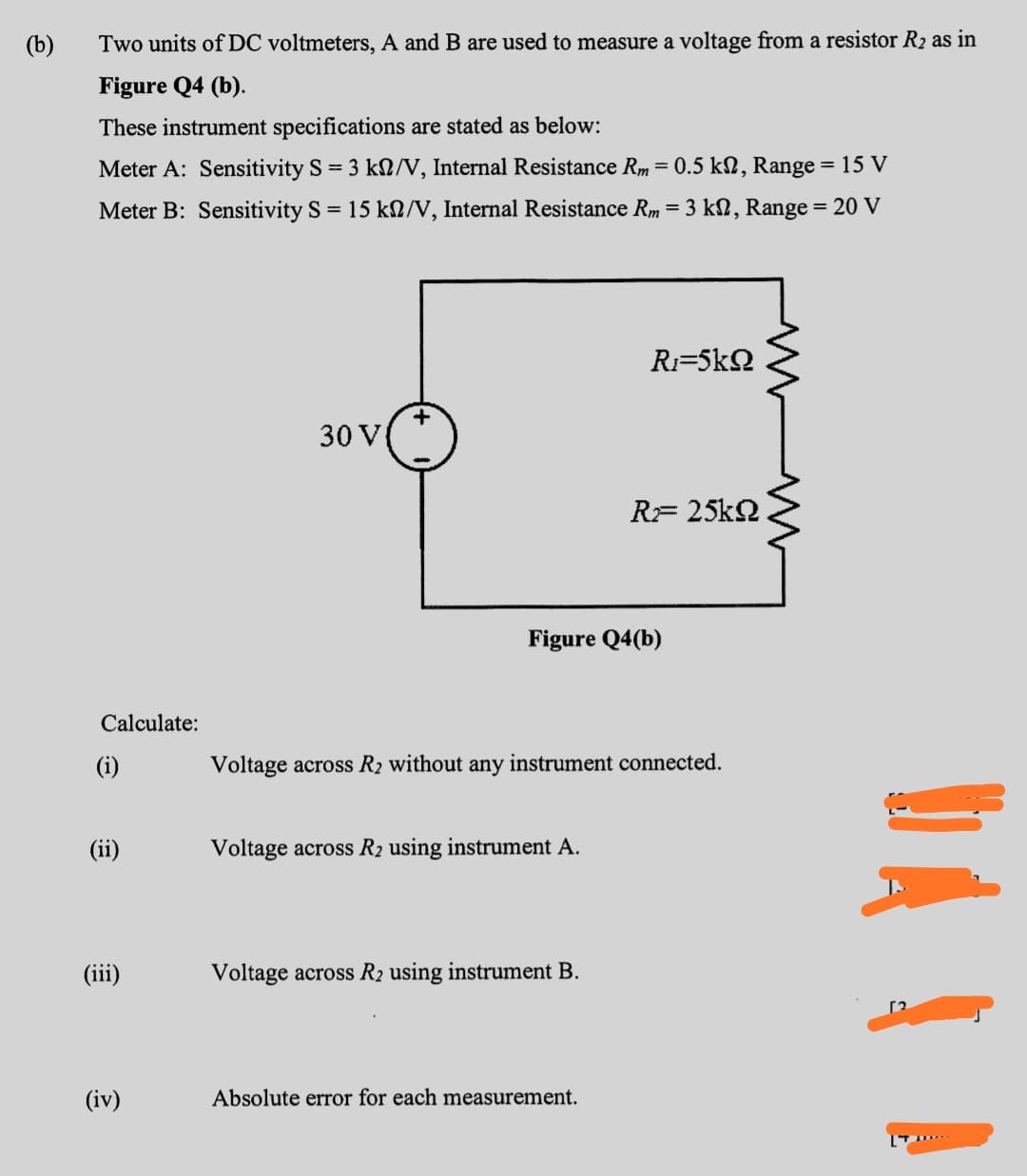 (b)
Two units of DC voltmeters, A and B are used to measure a voltage from a resistor R2 as in
Figure Q4 (b).
These instrument specifications are stated as below:
Meter A: Sensitivity S = 3 kN/V, Internal Resistance Rm = 0.5 kN, Range = 15 V
%3D
Meter B: Sensitivity S = 15 kN/V, Internal Resistance Rm = 3 kN, Range = 20 V
%3D
Ri=5kQ
30 V
RF 25k2
Figure Q4(b)
Calculate:
(i)
Voltage across R2 without any instrument connected.
(ii)
Voltage across R2 using instrument A.
(iii)
Voltage across R2 using instrument B.
(iv)
Absolute error for each measurement.
