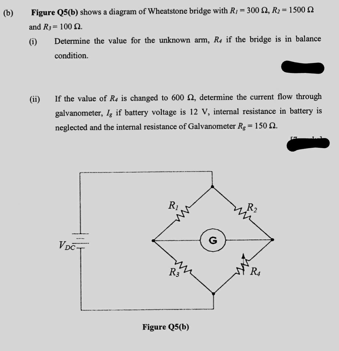 %3D
(b)
Figure Q5(b) shows a diagram of Wheatstone bridge with R1 = 300 2, R2 = 1500 2
and R3= 100 N.
(i)
Determine the value for the unknown arm, R4 if the bridge is in balance
condition.
(ii)
If the value of R4 is changed to 600 N, determine the current flow through
galvanometer, Ig if battery voltage is 12 V, internal resistance in battery is
neglected and the internal resistance of Galvanometer Rg = 150 N.
R1
R2
G
VDCT
R3
R4
Figure Q5(b)
