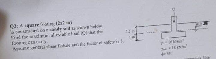 Q2: A square footing (2x2 m)
is constructed on a sandy soil as shown below.
Find the maximum allowable load (Q) that the
footing can carry.
1.5 m
Im
Assume general shear failure and the factor of safety is 3.
E
Y = 16 kN/m
7-18 kN/m
6349