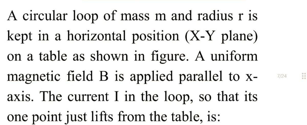 A circular loop of mass m and radius r is
kept in a horizontal position (X-Y plane)
on a table as shown in figure. A uniform
magnetic field B is applied parallel to x-
axis. The current I in the loop, so that its
one point just lifts from the table, is:
7/24