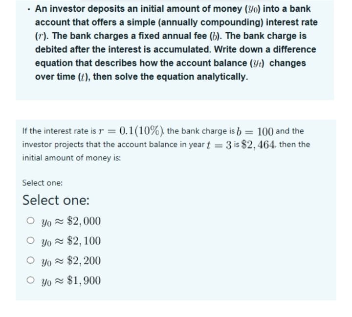 An investor deposits an initial amount of money (Yo) into a bank
account that offers a simple (annually compounding) interest rate
(r). The bank charges a fixed annual fee (b). The bank charge is
debited after the interest is accumulated. Write down a difference
equation that describes how the account balance (Yt) changes
over time (t), then solve the equation analytically.
If the interest rate is r = 0.1(10%), the bank charge is b = 100 and the
investor projects that the account balance in year t = 3 is $2,464, then the
%3D
initial amount of money is:
Select one:
Select one:
O yo = $2,000
O yo = $2, 100
O yo = $2, 200
O yo = $1,900
