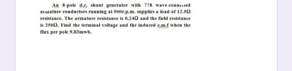 An 8-pole d.c. shunt generator with 778 wave-connexted
arınature conductors running at 500r.p.m. supplies a load of 12.50
resistance. The armature resistance is 0.242 and the field resistance
is 250Q. Find the terminal voltage and the induced e.m.f when the
flux per pole 9.83mwb.
