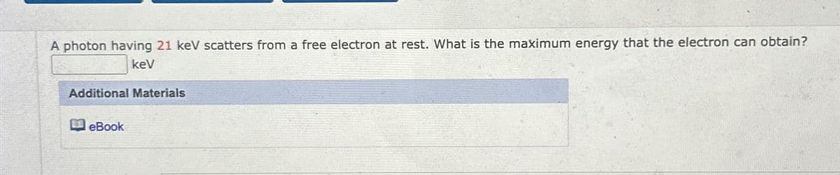 A photon having 21 keV scatters from a free electron at rest. What is the maximum energy that the electron can obtain?
kev
Additional Materials
eBook