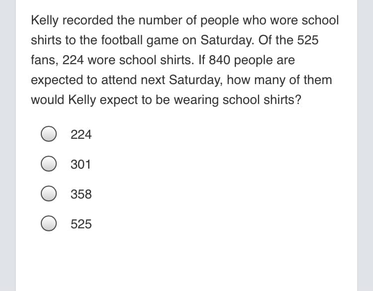 Kelly recorded the number of people who wore school
shirts to the football game on Saturday. Of the 525
fans, 224 wore school shirts. If 840 people are
expected to attend next Saturday, how many of them
would Kelly expect to be wearing school shirts?
O 224
301
O 358
525
