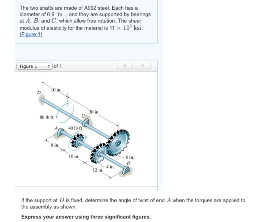 The two shafts are made of A992 steel. Each has a
diameter of 0.9 in., and they are supported by bearings
at A, B, and C, which allow free rotation. The shear
modulus of elasticity for the material is 11 × 10³ ksi.
(Figure 1)
Figure 1
D
of 1
10 in.
80 lb ft
8 in.
40 lb ft
10 in.
30 in.
12 in.
4 in.
6 in.
B
C
If the support at D is fixed, determine the angle of twist of end A when the torques are applied to
the assembly as shown.
Express your answer using three significant figures.