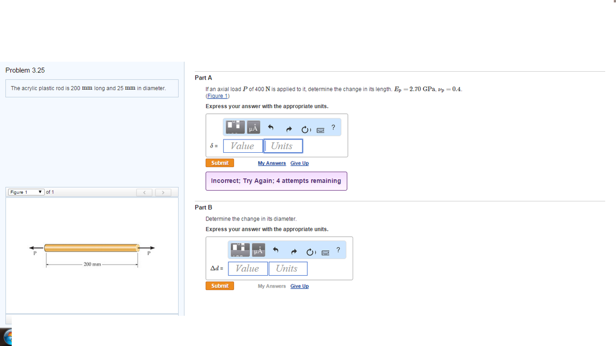 Problem 3.25
The acrylic plastic rod is 200 mm long and 25 mm in diameter.
Figure 1
of 1
-200 mm-
Part A
If an axial load P of 400 N is applied to it, determine the change in its length. Ep =2.70 GPa, vp = 0.4.
(Figure 1)
Express your answer with the appropriate units.
8 =
Submit
Part B
μÃ
Ad=
Value
Submit
Incorrect; Try Again; 4 attempts remaining
Units
My Answers Give Up
Determine the change in its diameter.
Express your answer with the appropriate units.
μA
Value Units
?
My Answers Give Up
?