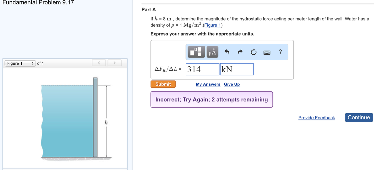 Fundamental Problem 9.17
Figure 1
of 1
>
Part A
If h = 8 m, determine the magnitude of the hydrostatic force acting per meter length of the wall. Water has a
density of p = 1 Mg/m³. (Figure 1)
Express your answer with the appropriate units.
AFR/AL= |314
Submit
μA
KN
My Answers Give Up
Incorrect; Try Again; 2 attempts remaining
?
Provide Feedback
Continue