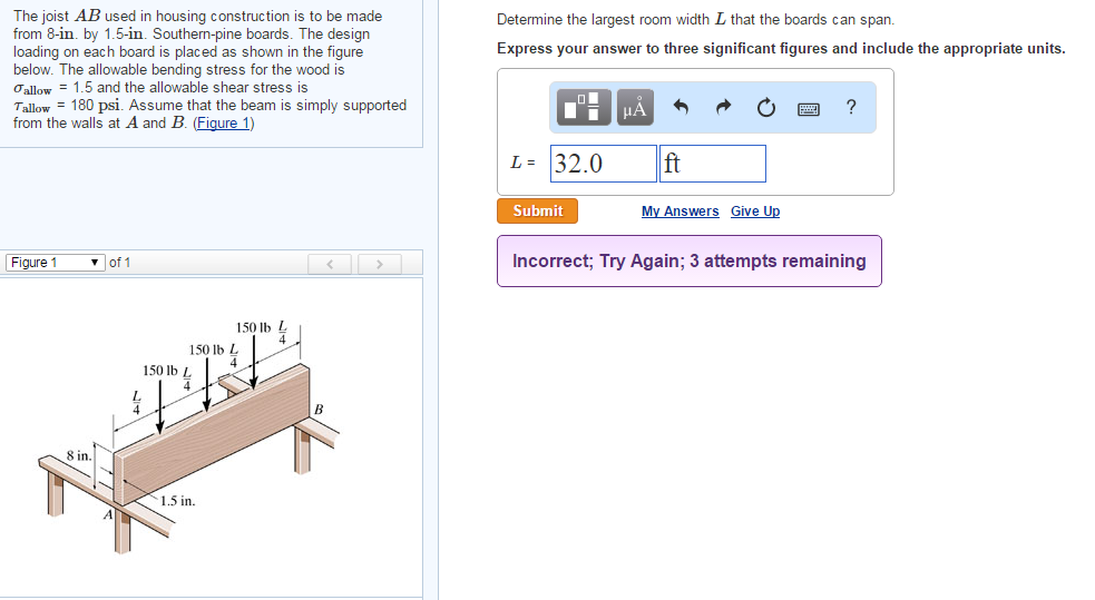 The joist AB used in housing construction is to be made
from 8-in. by 1.5-in. Southern-pine boards. The design
loading on each board is placed as shown in the figure
below. The allowable bending stress for the wood is
Jallow 1.5 and the allowable shear stress is
Tallow = 180 psi. Assume that the beam is simply supported
from the walls at A and B. (Figure 1)
Figure 1 ▾of 1
8 in.
150 lb L
150 lb L
150 lb L
1.5 in.
Determine the largest room width I that the boards can span.
Express your answer to three significant figures and include the appropriate units.
L = 32.0
Submit
μA
ft
My Answers Give Up
?
Incorrect; Try Again; 3 attempts remaining