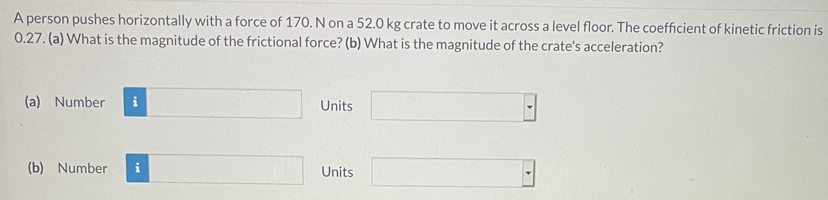 A person pushes horizontally with a force of 170. N on a 52.0 kg crate to move it across a level floor. The coefficient of kinetic friction is
0.27. (a) What is the magnitude of the frictional force? (b) What is the magnitude of the crate's acceleration?
(a) Number
i
Units
(b) Number
i
Units
