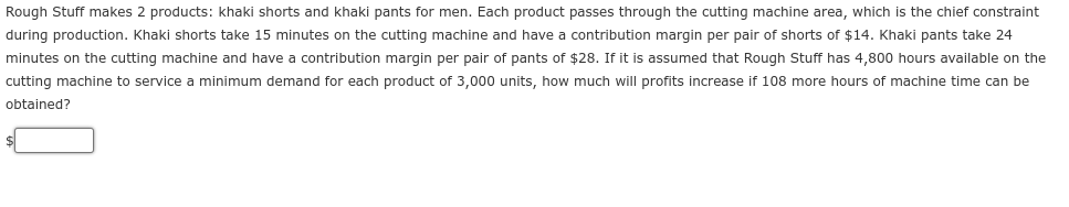 Rough Stuff makes 2 products: khaki shorts and khaki pants for men. Each product passes through the cutting machine area, which is the chief constraint
during production. Khaki shorts take 15 minutes on the cutting machine and have contribution margin per pair of shorts of $14. Khaki pants take 24
minutes on the cutting machine and have a contribution margin per pair of pants of $28. If it is assumed that Rough Stuff has 4,800 hours available on the
cutting machine to service a minimum demand for each product of 3,000 units, how much will profits increase if 108 more hours of machine time can be
obtained?