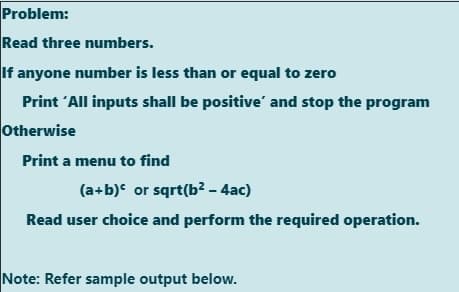 Problem:
Read three numbers.
If anyone number is less than or equal to zero
Print 'All inputs shall be positive' and stop the program
Otherwise
Print a menu to find
(a+b) or sqrt(b? - 4ac)
Read user choice and perform the required operation.
Note: Refer sample output below.
