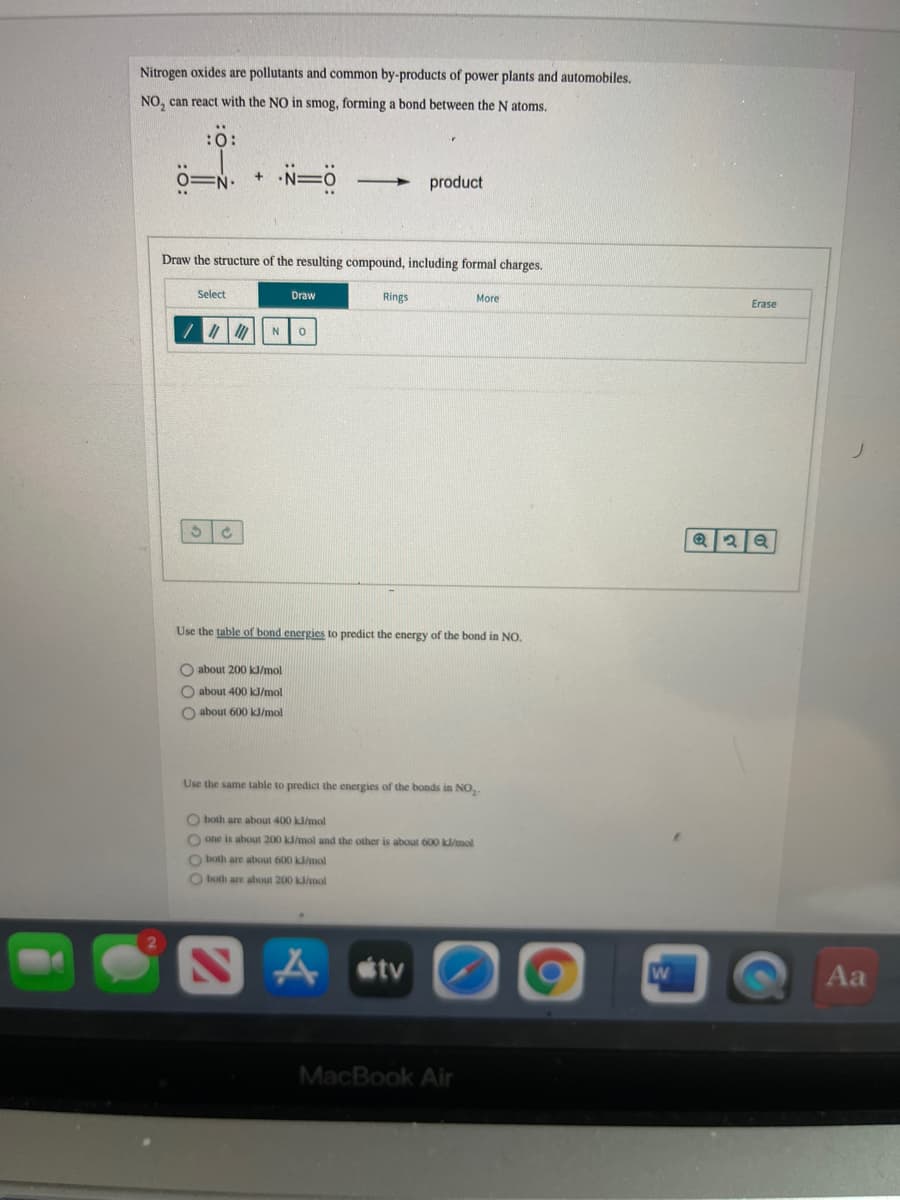 Nitrogen oxides are pollutants and common by-products of power plants and automobiles.
NO, can react with the NO in smog, forming a bond between the N atoms.
:0:
product
Draw the structure of the resulting compound, including formal charges.
Select
Draw
Rings
More
Erase
N
Use the table of bond energies to predict the energy of the bond in NO.
O about 200 kJ/mol
O about 400 kJ/mol
O about 600 k/mol
Use the same table to predict the energies of the bonds in NO,.
O both are about 400 kJ/mol
O one is about 200 kl/mol and the other is about 600 k/mol
O both are about 600 kl/mol
O both are about 200 kl/mol
tv
Aa
MacBook Air

