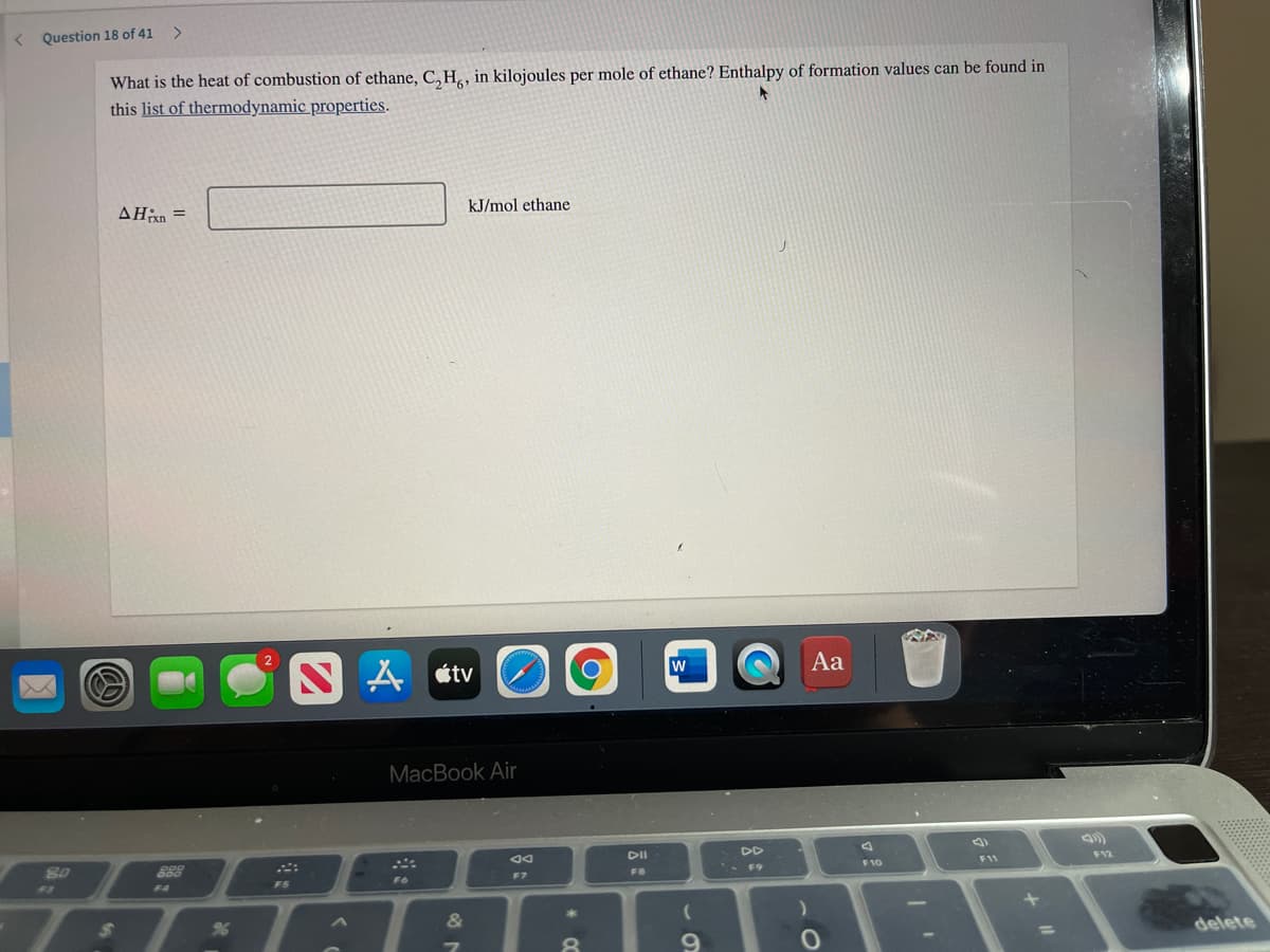 ( Question 18 of 41
What is the heat of combustion of ethane, C,H, in kilojoules per mole of ethane? Enthalpy of formation values can be found in
this list of thermodynamic properties.
AHan =
kJ/mol ethane
人tv
w
Aa
MacBook Air
DII
DD
80
888
* F9
F10
F11
F6
F7
F8
F3
F4
FS
24
&
delete
8.
9.
%3D
