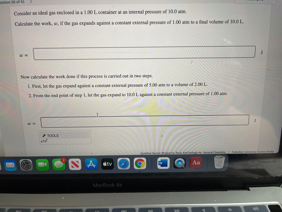 estion 30 of 41
<.
Consider an ideal gas enclosed in a 1.00 L container at an internal pressure of 10.0 atm.
Calculate the work, w, if the gas expands against a constant external pressure of 1.00 atm to a final volume of 10.0 L.
J
w =
Now calculate the work done if this process is carried out in two steps.
1. First, let the gas expand against a constant external pressure of 5.00 atm to a volume of 2.00 L.
2. From the end point of step 1, let the gas expand to 10.0 L against a constant external pressure of 1.00 atm.
J
w =
とTOOLS
x10
Question Source: McQuarrie, Rock, And Gallogly 4e - General Chemsitry| Publisher: University Science Books
A étv
Aa
w
MacBook Air
DD
