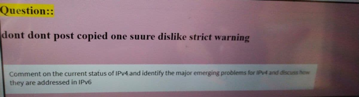 Question::
dont dont post copied one suure dislike strict warning
Comment on the current status of IPV4 and identify the major emerging problems for IPV4 and discuss how
they are addressed in IPv6
